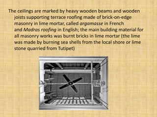 The ceilings are marked by heavy wooden beams and wooden
joists supporting terrace roofing made of brick-on-edge
masonry in lime mortar, called argamasse in French
and Madras roofing in English; the main building material for
all masonry works was burnt bricks in lime mortar (the lime
was made by burning sea shells from the local shore or lime
stone quarried from Tutipet)
 