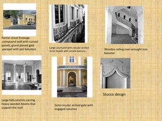 Partial street frontage
,compound wall with curved
panels, grand pieced gate
,parapet with pot balusters Large courtyard with circular arched
inner façade with ornate balcony .
Wooden railing over wrought iron
baluster
Large hall,columns carring
heavy wooden beams that
support the roof.
Semi circular arched gate with
engaged columns
Stucco design
 