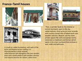 Franco–Tamil houses
Then, a corridor leads to the interior or
central courtyard, open to the sky,
called mutram, lined up by an inner veranda
with country (canal) tiles of baked earth over
wooden columns. Beyond, are the more
private spaces like sami arai (pooja room),
storeroom or bedroom and kitchen which
opens in to a rear courtyard that encloses a
well, toilet and bathroom.
It is built on rubble foundations, with walls of flat
bricks and Madras terrace roofing. It is
characterized by a street veranda,
called talvaram with Mangalore tiles over wooden
posts and a raised platform with wooden columns
and masonry benches for visitors, called tinnai.
 