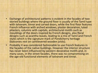 • Exchange of architectural patterns is evident in the facades of two-
storied buildings where the ground floor is usually of the Tamil type
with talvaram, tinnai and carved doors, while the first floor features
French influence with arched windows, plaster decoration, luted
pilasters, columns with capitals, architectural motifs such as
mouldings of the doors inspired by French designs, also floral
designs such as acantha leaves, leading to a mix of Tamil and French
styles which is the signature mark of Pondicherry heritage
(balconies rest on cantilevered wooden joists).
• Probably it was considered fashionable to use French features in
the façades of the native buildings. However the interior structure
has never been influenced by western decorative motifs and, in
many cases, in the street facades, there was no compromising on
the age-old functional elements of talvaram and tinnai.
 