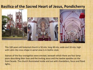 Basilica of the Sacred Heart of Jesus, Pondicherry
This 100 years old historical church is 50 mts. long 48 mts. wide and 18 mts. high
with Latin rite cross shape in aerial view is in Gothic style.
Statues of the four evangelists were erected, beneath which there are four lamp
posts describing their lives and the inviting Jesus and the twelve apostles on the
front facade. The church illuminated inside and out with chandeliers, focus and flood
lights.
 