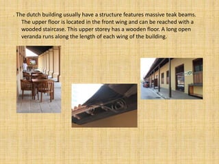 . The dutch building usually have a structure features massive teak beams.
The upper floor is located in the front wing and can be reached with a
wooded staircase. This upper storey has a wooden floor. A long open
veranda runs along the length of each wing of the building.
 