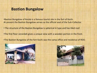 Bastion Bungalow
•Bastion Bungalow of Kerala is a famous tourist site in the fort of Kochi.
At present the Bastion Bungalow serves as the official seat of the Sub-Collector.
• The structure of the Bastion Bungalow is spherical in type and has tiled roof.
•The first floor verandah gives a unique view with a wooden portion in the front.
•The Bastion Bungalow of the fort Kochi was the camp office and residence of RDO.
 
