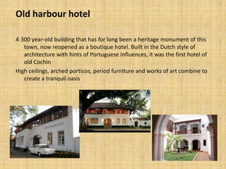 Old harbour hotel
A 300 year-old building that has for long been a heritage monument of this
town, now reopened as a boutique hotel. Built in the Dutch style of
architecture with hints of Portuguese influences, it was the first hotel of
old Cochin
High ceilings, arched porticos, period furniture and works of art combine to
create a tranquil oasis
 