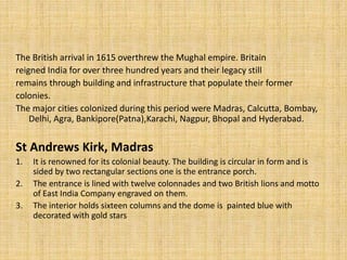 The British arrival in 1615 overthrew the Mughal empire. Britain
reigned India for over three hundred years and their legacy still
remains through building and infrastructure that populate their former
colonies.
The major cities colonized during this period were Madras, Calcutta, Bombay,
Delhi, Agra, Bankipore(Patna),Karachi, Nagpur, Bhopal and Hyderabad.
St Andrews Kirk, Madras
1. It is renowned for its colonial beauty. The building is circular in form and is
sided by two rectangular sections one is the entrance porch.
2. The entrance is lined with twelve colonnades and two British lions and motto
of East India Company engraved on them.
3. The interior holds sixteen columns and the dome is painted blue with
decorated with gold stars
 