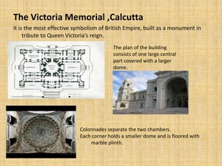 The Victoria Memorial ,Calcutta
It is the most effective symbolism of British Empire, built as a monument in
tribute to Queen Victoria’s reign.
The plan of the building
consists of one large central
part covered with a larger
dome.
Colonnades separate the two chambers.
Each corner holds a smaller dome and is floored with
marble plinth.
 