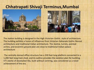 Chhatrapati Shivaji Terminus,Mumbai
The station building is designed in the High Victorian Gothic style of architecture.
The building exhibits a fusion of influences from Victorian Italianate Gothic Revival
architecture and traditional Indian architecture. The skyline, turrets, pointed
arches, and eccentric ground plan are close to traditional Indian palace
architecture
The centrally domed office structure has a 330 feet long platform connected to a
1,200 feet long train shed, and its outline provides the skeleton plan for building.
VT's dome of dovetailed ribs, built without centring, was considered as a novel
achievement of the era.
 