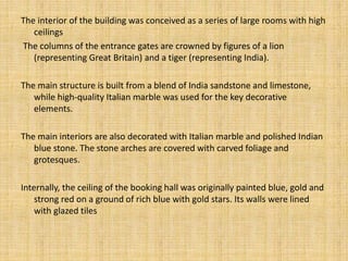 The interior of the building was conceived as a series of large rooms with high
ceilings
The columns of the entrance gates are crowned by figures of a lion
(representing Great Britain) and a tiger (representing India).
The main structure is built from a blend of India sandstone and limestone,
while high-quality Italian marble was used for the key decorative
elements.
The main interiors are also decorated with Italian marble and polished Indian
blue stone. The stone arches are covered with carved foliage and
grotesques.
Internally, the ceiling of the booking hall was originally painted blue, gold and
strong red on a ground of rich blue with gold stars. Its walls were lined
with glazed tiles
 