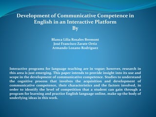 Development of Communicative Competence in 
English in an Interactive Platform 
By 
Blanca Lilia Rosales Bremont 
José Francisco Zarate Ortiz 
Armando Lozano Rodríguez 
Interactive programs for language teaching are in vogue; however, research in 
this area is just emerging. This paper intends to provide insight into its use and 
scope in the development of communicative competence. Studies to understand 
the cognitive process that involves the acquisition and development of 
communicative competence, their characteristics and the factors involved, in 
order to identify the level of competition that a student can gain through a 
program for learning and practice English language online, make up the body of 
underlying ideas in this work. 
 