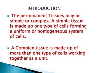  The perminanent Tissues may be
simple or complex. A simple tissue
is made up one type of cells forming
a uniform or homogeneous system
of cells.
 A Complex tissue is made up of
more than one type of cells working
together as a unit.
 