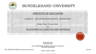 INSTITUTE OF EDUCATION
SUBJECT : ADVANCED EDUCATIONAL TECHNOLOGY
Power Point Presentation
On
DEVELOPMENT OF COMPUTER AIDED MATERIALS
Submitted To:
Submitted By:
DR. MAHENDRA KUMAR (Assistant Professor)
SHIVAM KANKANE
DR. DEEPTI KUMARI (Assistant Professor) Course:
M.ED. FINAL YEAR
 
