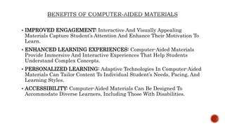  IMPROVED ENGAGEMENT: Interactive And Visually Appealing
Materials Capture Student’s Attention And Enhance Their Motivation To
Learn.
 ENHANCED LEARNING EXPERIENCES: Computer-Aided Materials
Provide Immersive And Interactive Experiences That Help Students
Understand Complex Concepts.
 PERSONALIZED LEARNING: Adaptive Technologies In Computer-Aided
Materials Can Tailor Content To Individual Student’s Needs, Pacing, And
Learning Styles.
 ACCESSIBILITY: Computer-Aided Materials Can Be Designed To
Accommodate Diverse Learners, Including Those With Disabilities.
 