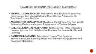  VIRTUAL LABORATORIES: Simulations That Replicate Laboratory
Experiments, Providing A Safe And Cost-Effective Alternative To
Traditional Hands-On-Labs.
 AUGMENTED REALITY (AR): Overlying Digital Onto The Real World,
Enhancing Understanding And Engagement In Various Subjects.
 ONLINE LEARNING PLATFORMS: Platforms That Offer Interactive
Lessons, Quizzes, And Collaborative Features For Remote Or Blended
Learning.
 GAMIFIED LEARNING: Educational Games That Combine
Entertainment And Learning Objectives To Promote Engagement And
Knowledge Retention.
 