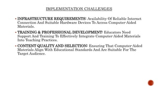  INFRASTRUCTURE REQUIREMENTS: Availability Of Reliable Internet
Connection And Suitable Hardware Devices To Access Computer-Aided
Materials.
 TRAINING & PROFESSIONAL DEVELOPMENT: Educators Need
Support And Training To Effectively Integrate Computer-Aided Materials
Into Teaching Practices.
 CONTENT QUALITY AND SELECTION: Ensuring That Computer-Aided
Materials Align With Educational Standards And Are Suitable For The
Target Audience.
 