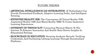  ARTIFICIAL INTELLIGENCE (AI) INTEGRATION: AI Technologies Can
Provide Personalized Feedback, Adaptive Learning Paths, And Intelligent
Tutoring.
 EXTENTED REALITY (XR): The Convergence Of Virtual Reality (VR),
Augmented Reality (AR),And Mixed Reality (MR) To Create Immersive
Learning Experiences.
 INTERNET OF THINGS (IoT): Connecting Physical Objects To The
Internet To Enhance Interaction And Enable Data-Driven Insights In
Educational Settings.
 BLOCKCHAIN IN EDUCATION: Securing Academic Records, Verifying
Credentials, And Facilitating Lifelong Learning Through Decentralized
Platforms.
 