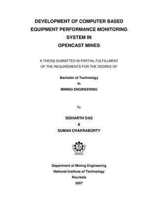 DEVELOPMENT OF COMPUTER BASED
EQUIPMENT PERFORMANCE MONITORING
SYSTEM IN
OPENCAST MINES
A THESIS SUBMITTED IN PARTIAL FULFILLMENT
OF THE REQUIREMENTS FOR THE DEGREE OF
Bachelor of Technology
In
MINING ENGINEERING

By

SIDHARTH DAS
&
SUMAN CHAKRABORTY

Department of Mining Engineering
National Institute of Technology
Rourkela
2007

 