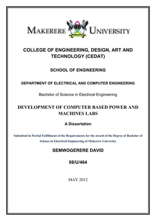 COLLEGE OF ENGINEERING, DESIGN, ART AND
TECHNOLOGY (CEDAT)
SCHOOL OF ENGINEERING
DEPARTMENT OF ELECTRICAL AND COMPUTER ENGINEERING
Bachelor of Science in Electrical Engineering
DEVELOPMENT OF COMPUTER BASED POWER AND
MACHINES LABS
A Dissertation
Submitted in Partial Fulfillment of the Requirements for the award of the Degree of Bachelor of
Science in Electrical Engineering of Makerere University
SEMWOGERERE DAVID
08/U/464
MAY 2012
 