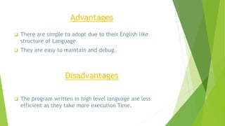 Advantages
 There are simple to adopt due to their English like
structure of Language
 They are easy to maintain and debug.
Disadvantages
 The program written in high level language are less
efficient as they take more execution Time.
 