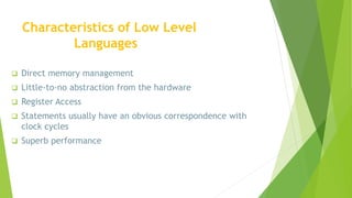  Direct memory management
 Little-to-no abstraction from the hardware
 Register Access
 Statements usually have an obvious correspondence with
clock cycles
 Superb performance
Characteristics of Low Level
Languages
 