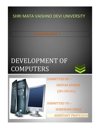 DEVELOPMENT OF COMPUTERS 
ASSIGNMENT-1 
SHRI MATA VAISHNO DEVI UNIVERSITY SUBMITTED BY :- DEEPAK KUMAR (2011ECS41) SUBMITTED TO :- SURENDER SINGH ASSISTANT PROFESSOR  