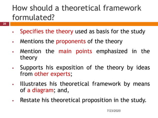 How should a theoretical framework
formulated?
 Specifies the theory used as basis for the study
 Mentions the proponents of the theory
 Mention the main points emphasized in the
theory
 Supports his exposition of the theory by ideas
from other experts;
 Illustrates his theoretical framework by means
of a diagram; and,
 Restate his theoretical proposition in the study.
7/23/2020
20
 