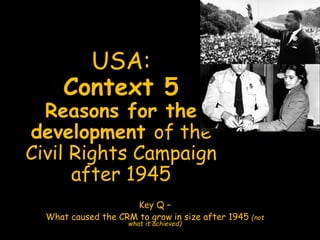 USA:
Context 5
Reasons for the
development of the
Civil Rights Campaign
after 1945
Key Q –
What caused the CRM to grow in size after 1945 (not
what it achieved)
 