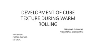 DEVELOPMENT OF CUBE
TEXTURE DURING WARM
ROLLING
GERUGANTI SUDHAKAR,
PHD(MATERIAL ENGINEERING)
SUPERVISOR:
PROF J.P. GAUTAM,
SEST,UOH.
 