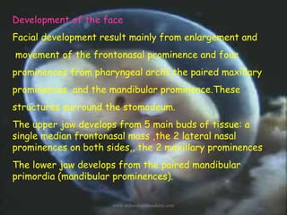 Development of the face
Facial development result mainly from enlargement and
movement of the frontonasal prominence and f...