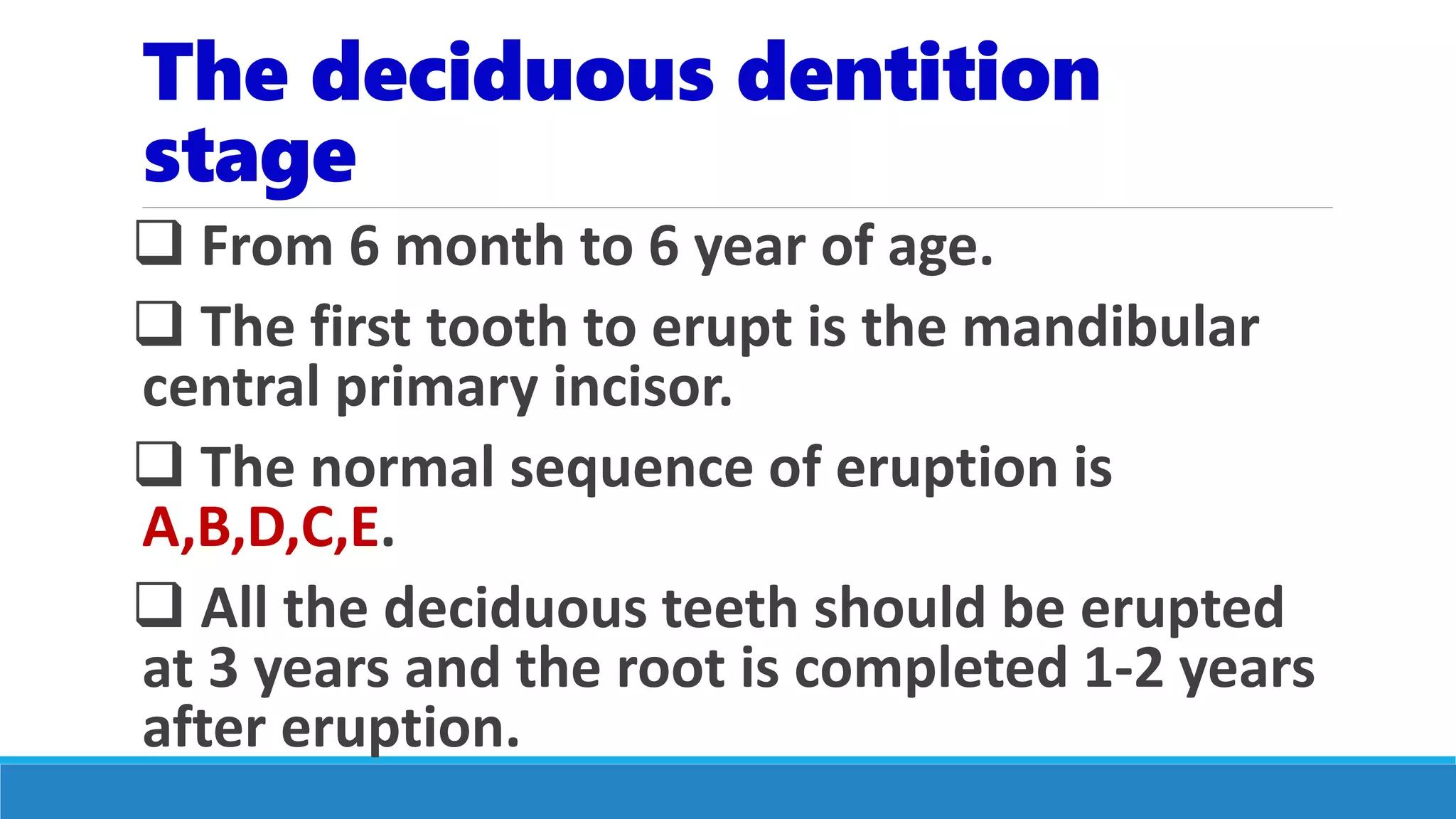 The deciduous dentition
stage
 From 6 month to 6 year of age.
 The first tooth to erupt is the mandibular
central primary incisor.
 The normal sequence of eruption is
A,B,D,C,E.
 All the deciduous teeth should be erupted
at 3 years and the root is completed 1-2 years
after eruption.
 