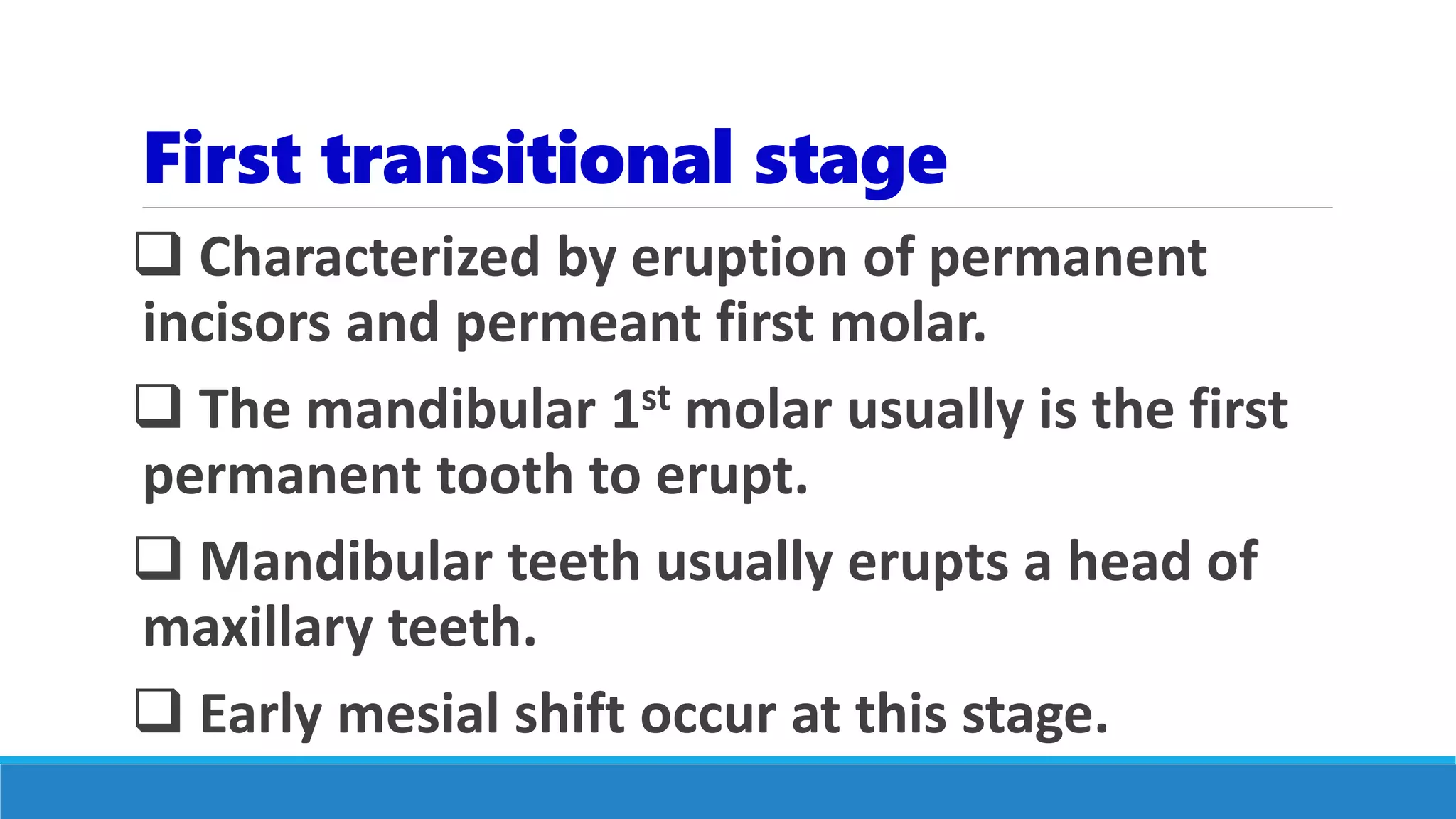 First transitional stage
 Characterized by eruption of permanent
incisors and permeant first molar.
 The mandibular 1st molar usually is the first
permanent tooth to erupt.
 Mandibular teeth usually erupts a head of
maxillary teeth.
 Early mesial shift occur at this stage.
 