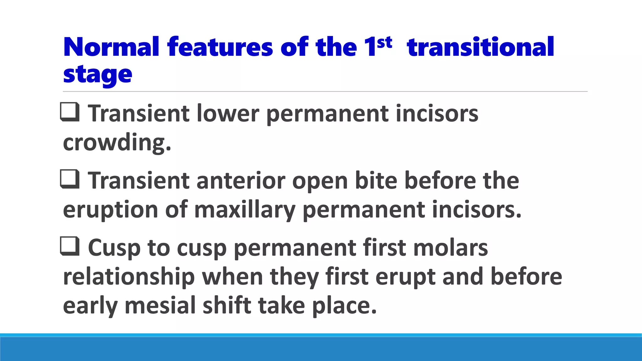 Normal features of the 1st transitional
stage
 Transient lower permanent incisors
crowding.
 Transient anterior open bite before the
eruption of maxillary permanent incisors.
 Cusp to cusp permanent first molars
relationship when they first erupt and before
early mesial shift take place.
 