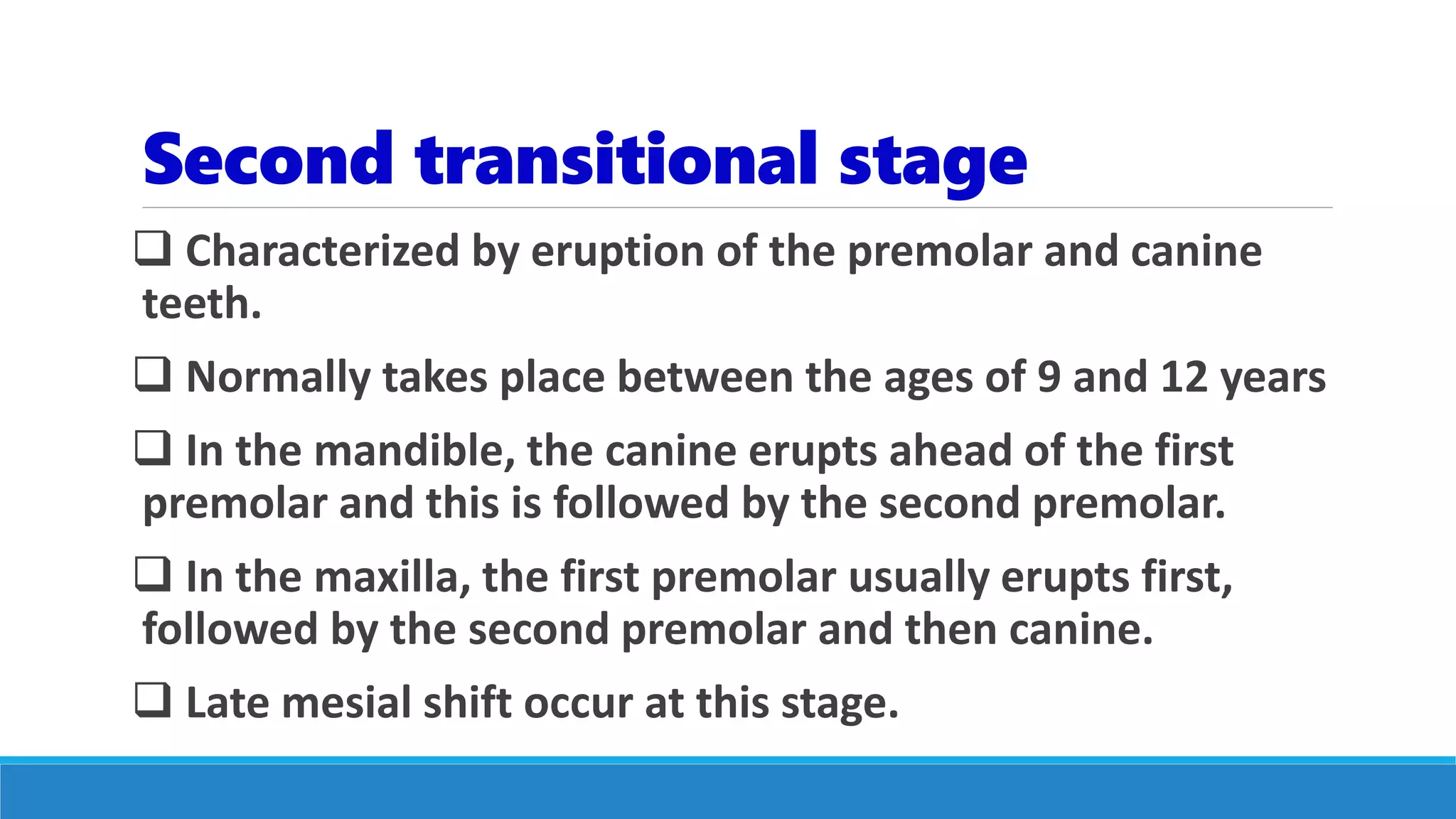 Second transitional stage
 Characterized by eruption of the premolar and canine
teeth.
 Normally takes place between the ages of 9 and 12 years
 In the mandible, the canine erupts ahead of the first
premolar and this is followed by the second premolar.
 In the maxilla, the first premolar usually erupts first,
followed by the second premolar and then canine.
 Late mesial shift occur at this stage.
 