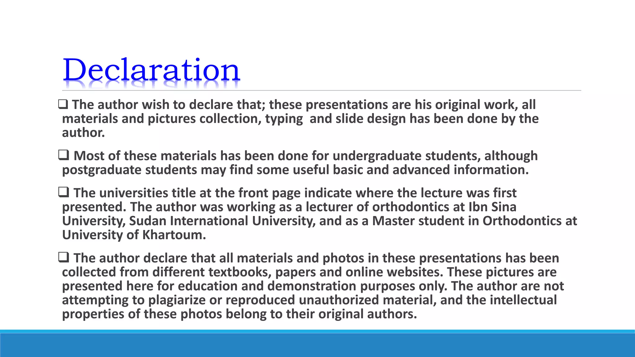 Declaration
 The author wish to declare that; these presentations are his original work, all
materials and pictures collection, typing and slide design has been done by the
author.
 Most of these materials has been done for undergraduate students, although
postgraduate students may find some useful basic and advanced information.
 The universities title at the front page indicate where the lecture was first
presented. The author was working as a lecturer of orthodontics at Ibn Sina
University, Sudan International University, and as a Master student in Orthodontics at
University of Khartoum.
 The author declare that all materials and photos in these presentations has been
collected from different textbooks, papers and online websites. These pictures are
presented here for education and demonstration purposes only. The author are not
attempting to plagiarize or reproduced unauthorized material, and the intellectual
properties of these photos belong to their original authors.
 