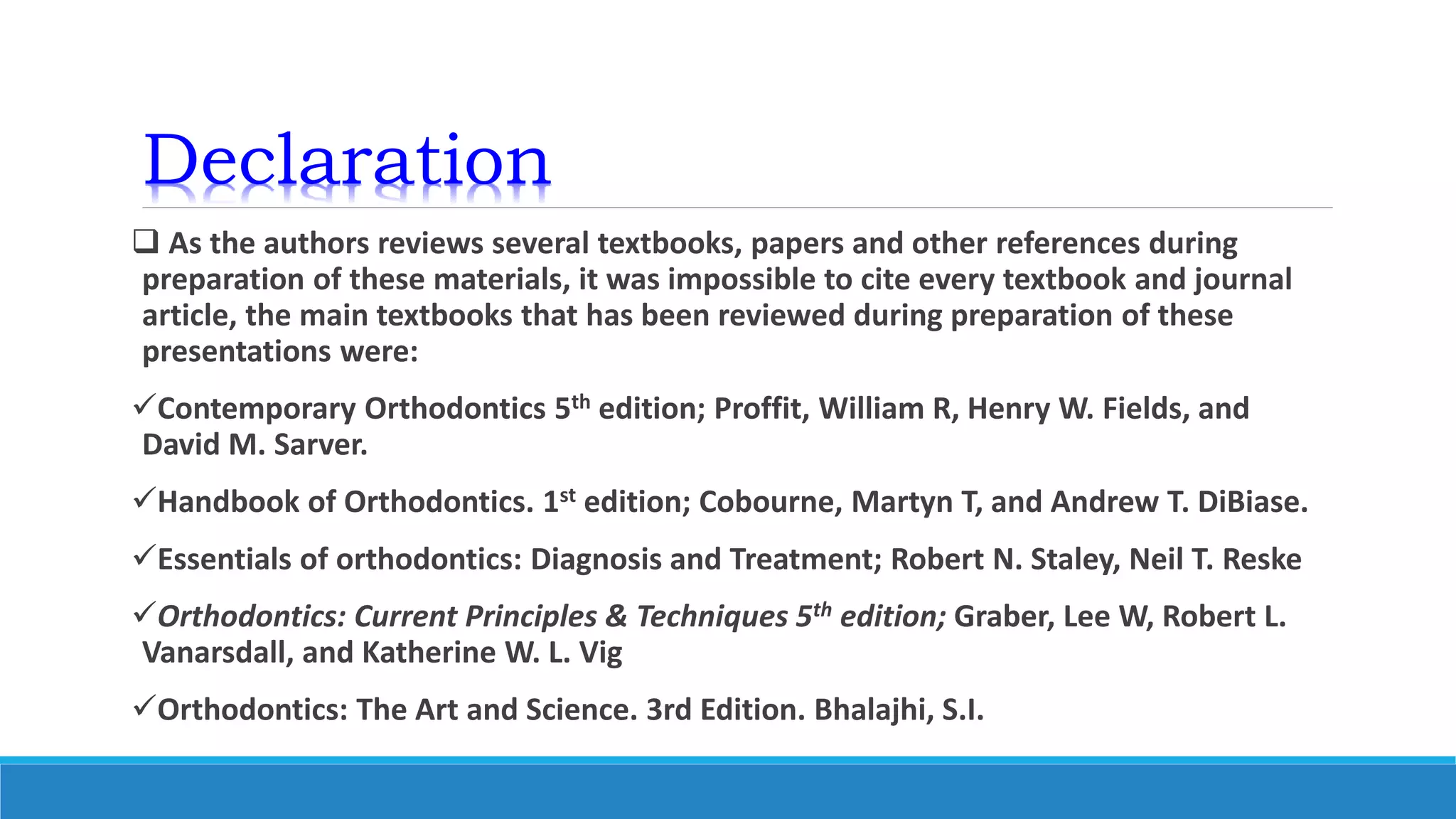Declaration
 As the authors reviews several textbooks, papers and other references during
preparation of these materials, it was impossible to cite every textbook and journal
article, the main textbooks that has been reviewed during preparation of these
presentations were:
Contemporary Orthodontics 5th edition; Proffit, William R, Henry W. Fields, and
David M. Sarver.
Handbook of Orthodontics. 1st edition; Cobourne, Martyn T, and Andrew T. DiBiase.
Essentials of orthodontics: Diagnosis and Treatment; Robert N. Staley, Neil T. Reske
Orthodontics: Current Principles & Techniques 5th edition; Graber, Lee W, Robert L.
Vanarsdall, and Katherine W. L. Vig
Orthodontics: The Art and Science. 3rd Edition. Bhalajhi, S.I.
 