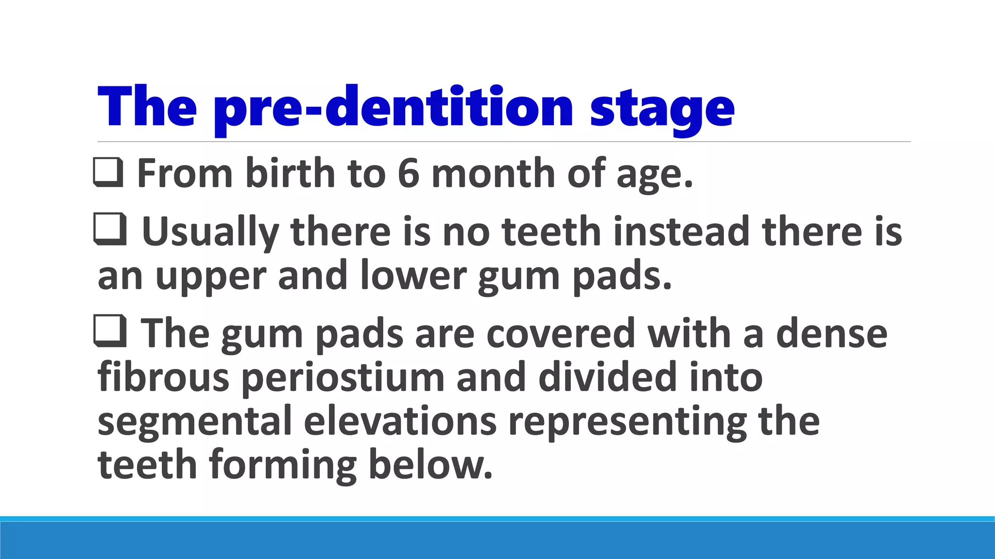The pre-dentition stage
 From birth to 6 month of age.
 Usually there is no teeth instead there is
an upper and lower gum pads.
 The gum pads are covered with a dense
fibrous periostium and divided into
segmental elevations representing the
teeth forming below.
 