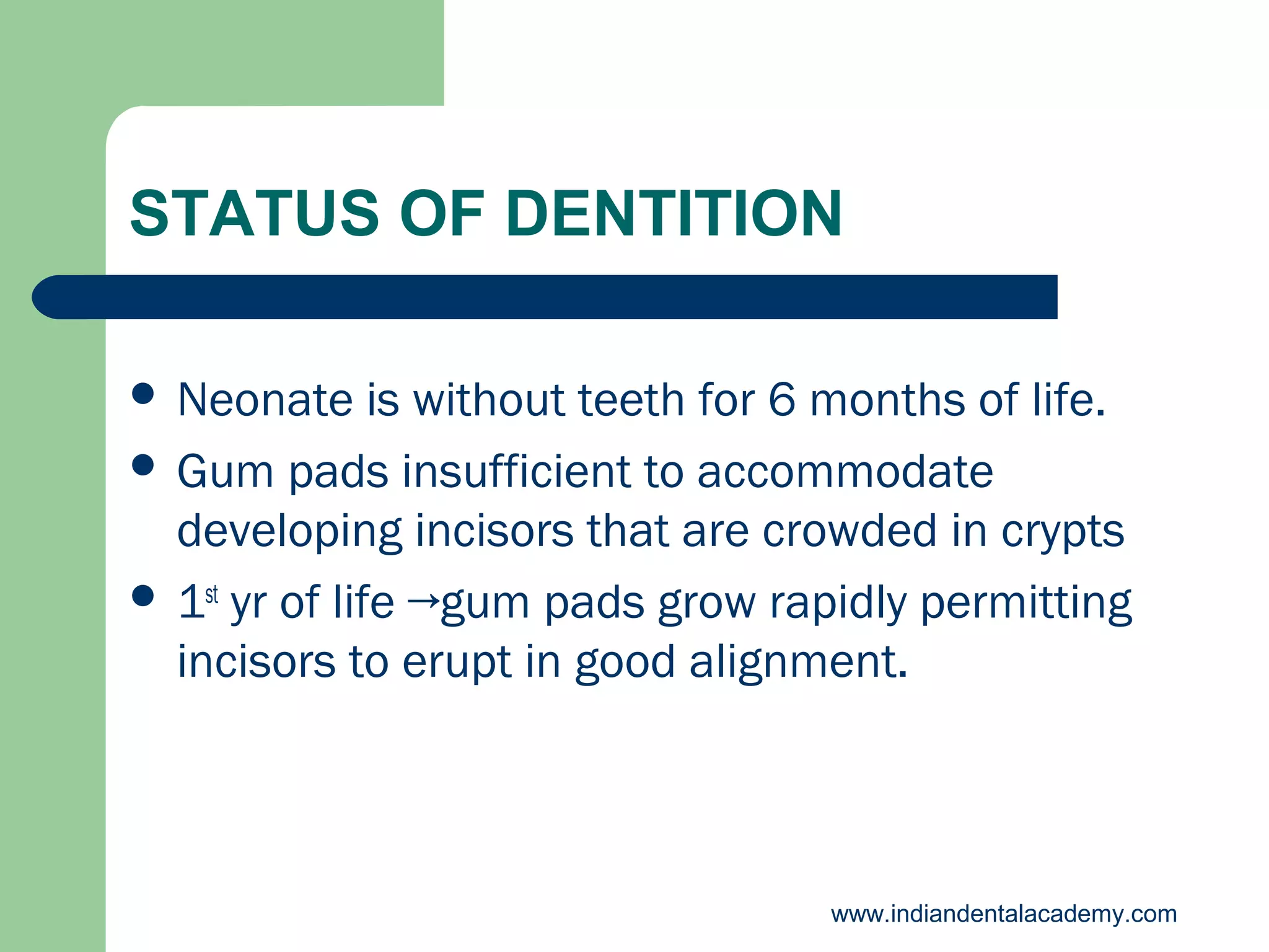 STATUS OF DENTITION
 Neonate

is without teeth for 6 months of life.
 Gum pads insufficient to accommodate
developing incisors that are crowded in crypts
 1st yr of life →gum pads grow rapidly permitting
incisors to erupt in good alignment.

www.indiandentalacademy.com

 