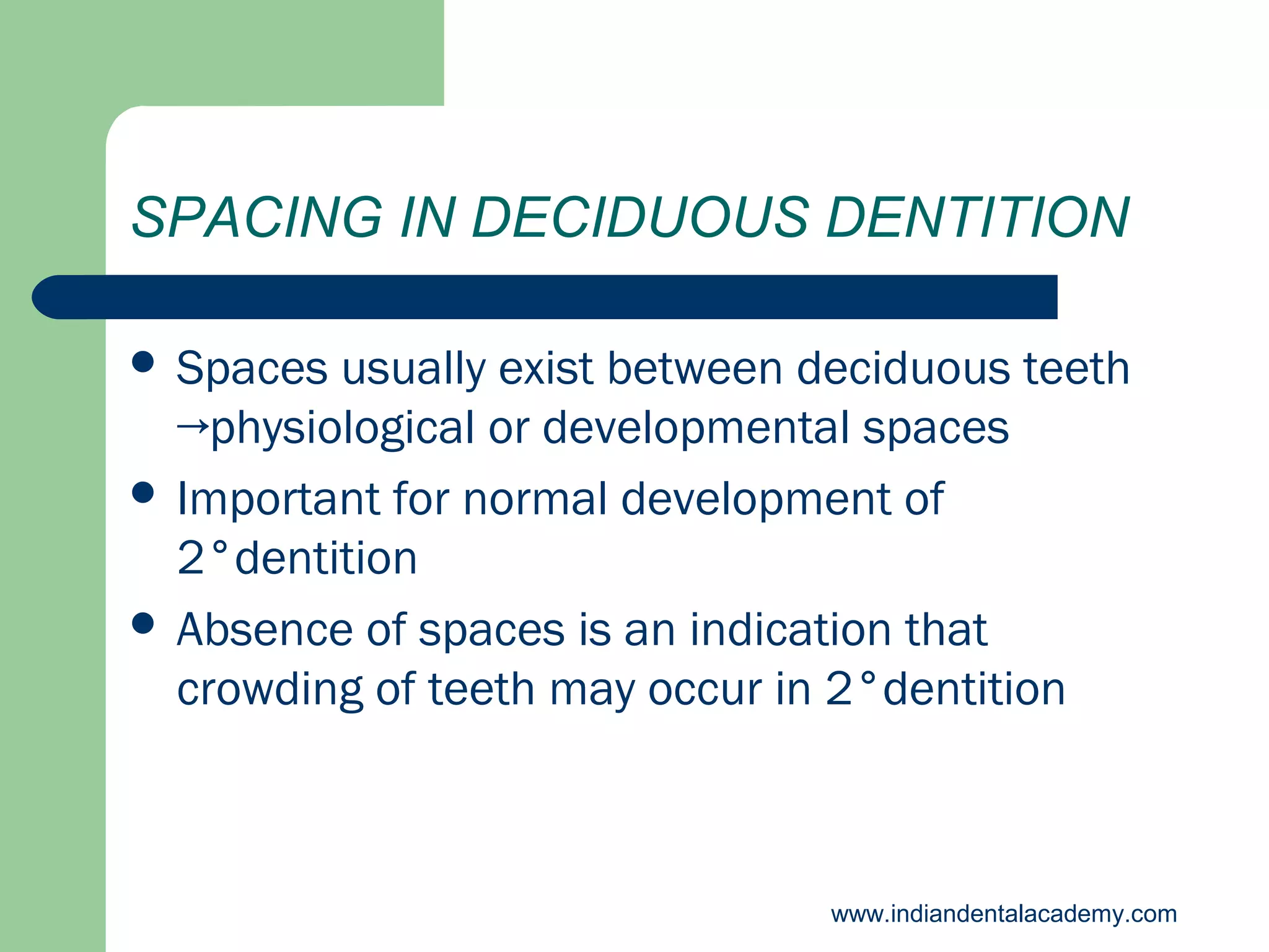 SPACING IN DECIDUOUS DENTITION
 Spaces

usually exist between deciduous teeth
→physiological or developmental spaces
 Important for normal development of
2°dentition
 Absence of spaces is an indication that
crowding of teeth may occur in 2°dentition

www.indiandentalacademy.com

 