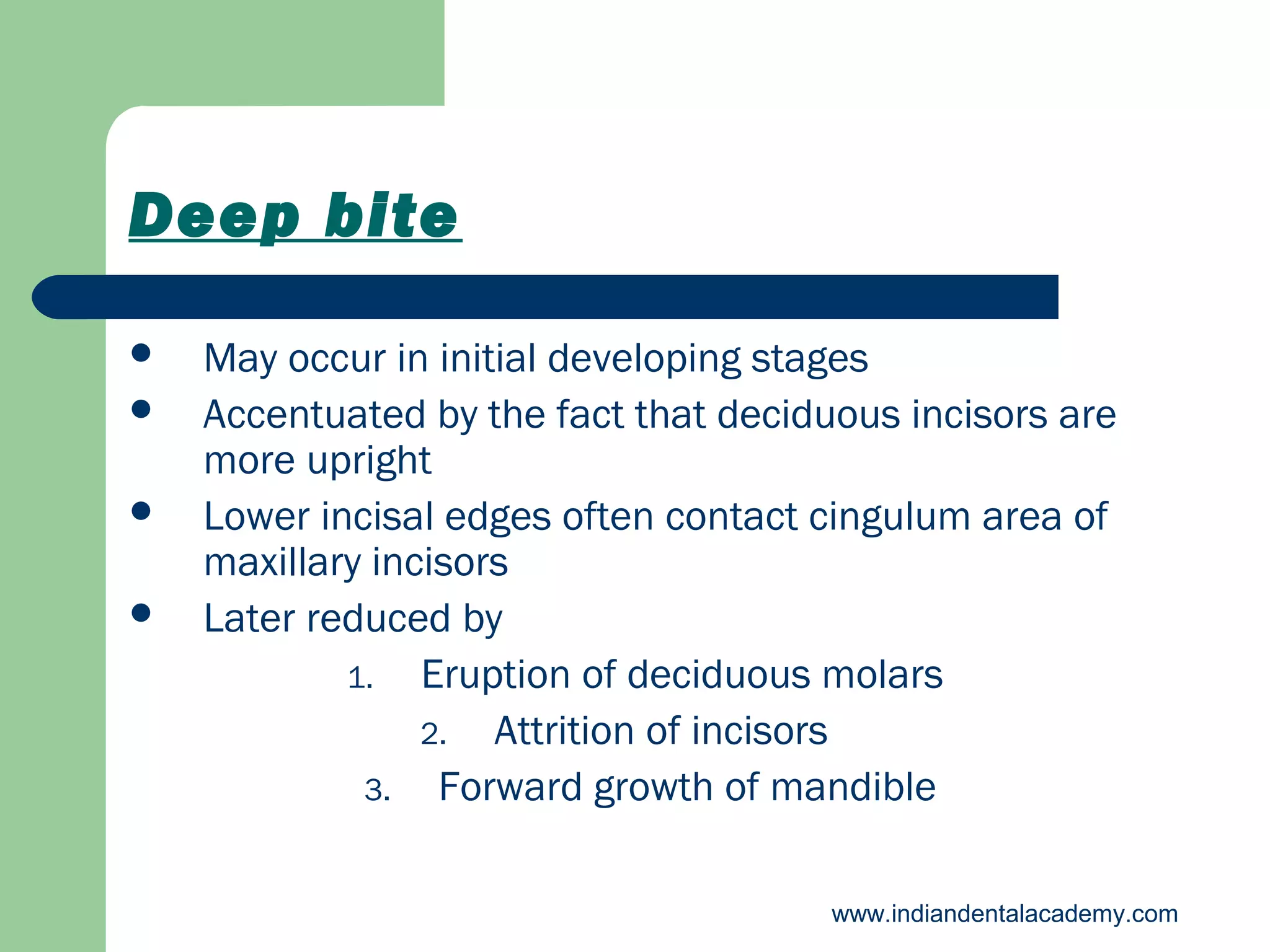 Deep bite





May occur in initial developing stages
Accentuated by the fact that deciduous incisors are
more upright
Lower incisal edges often contact cingulum area of
maxillary incisors
Later reduced by
1. Eruption of deciduous molars
2. Attrition of incisors
3. Forward growth of mandible
www.indiandentalacademy.com

 