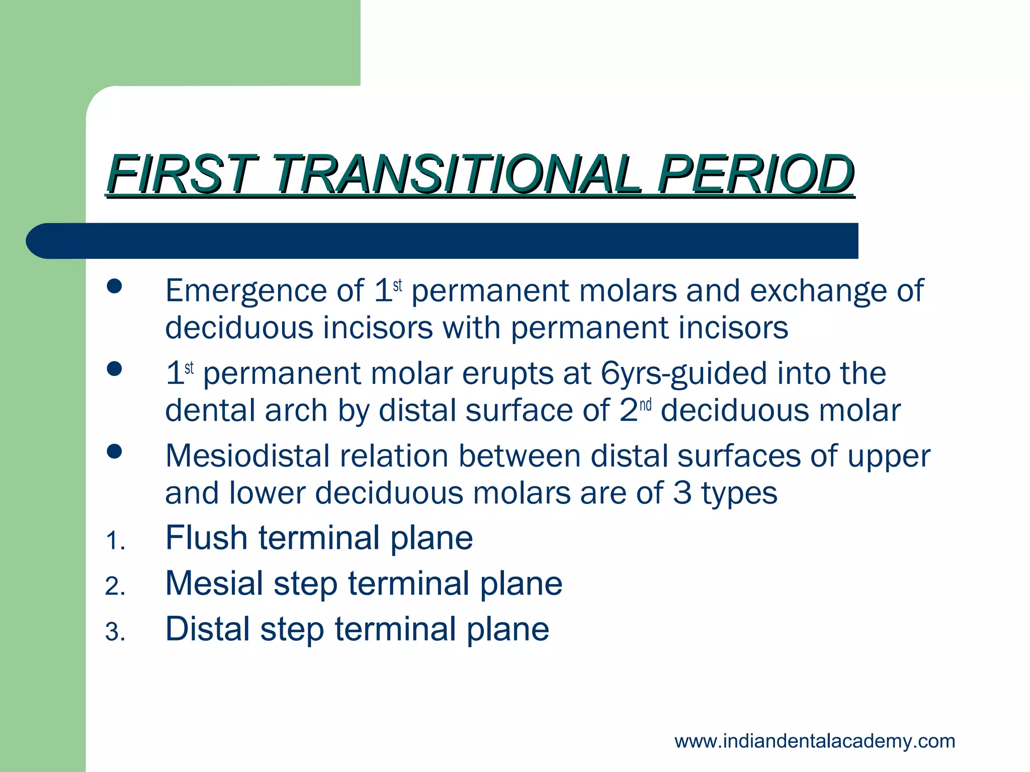 FIRST TRANSITIONAL PERIOD



1.
2.
3.

Emergence of 1st permanent molars and exchange of
deciduous incisors with permanent incisors
1st permanent molar erupts at 6yrs-guided into the
dental arch by distal surface of 2nd deciduous molar
Mesiodistal relation between distal surfaces of upper
and lower deciduous molars are of 3 types
Flush terminal plane
Mesial step terminal plane
Distal step terminal plane
www.indiandentalacademy.com

 