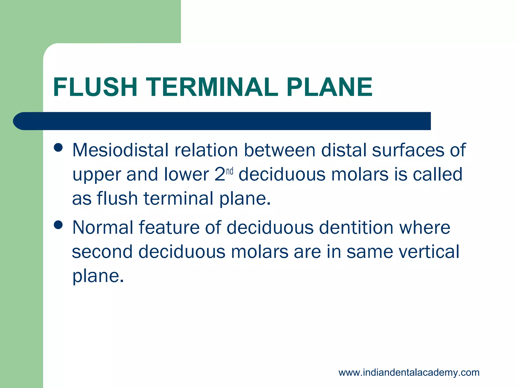 FLUSH TERMINAL PLANE
 Mesiodistal

relation between distal surfaces of
upper and lower 2nd deciduous molars is called
as flush terminal plane.
 Normal feature of deciduous dentition where
second deciduous molars are in same vertical
plane.

www.indiandentalacademy.com

 