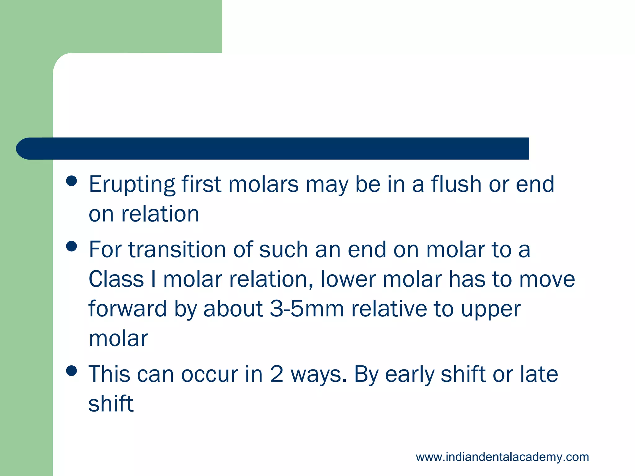  Erupting

first molars may be in a flush or end
on relation
 For transition of such an end on molar to a
Class I molar relation, lower molar has to move
forward by about 3-5mm relative to upper
molar
 This can occur in 2 ways. By early shift or late
shift
www.indiandentalacademy.com

 