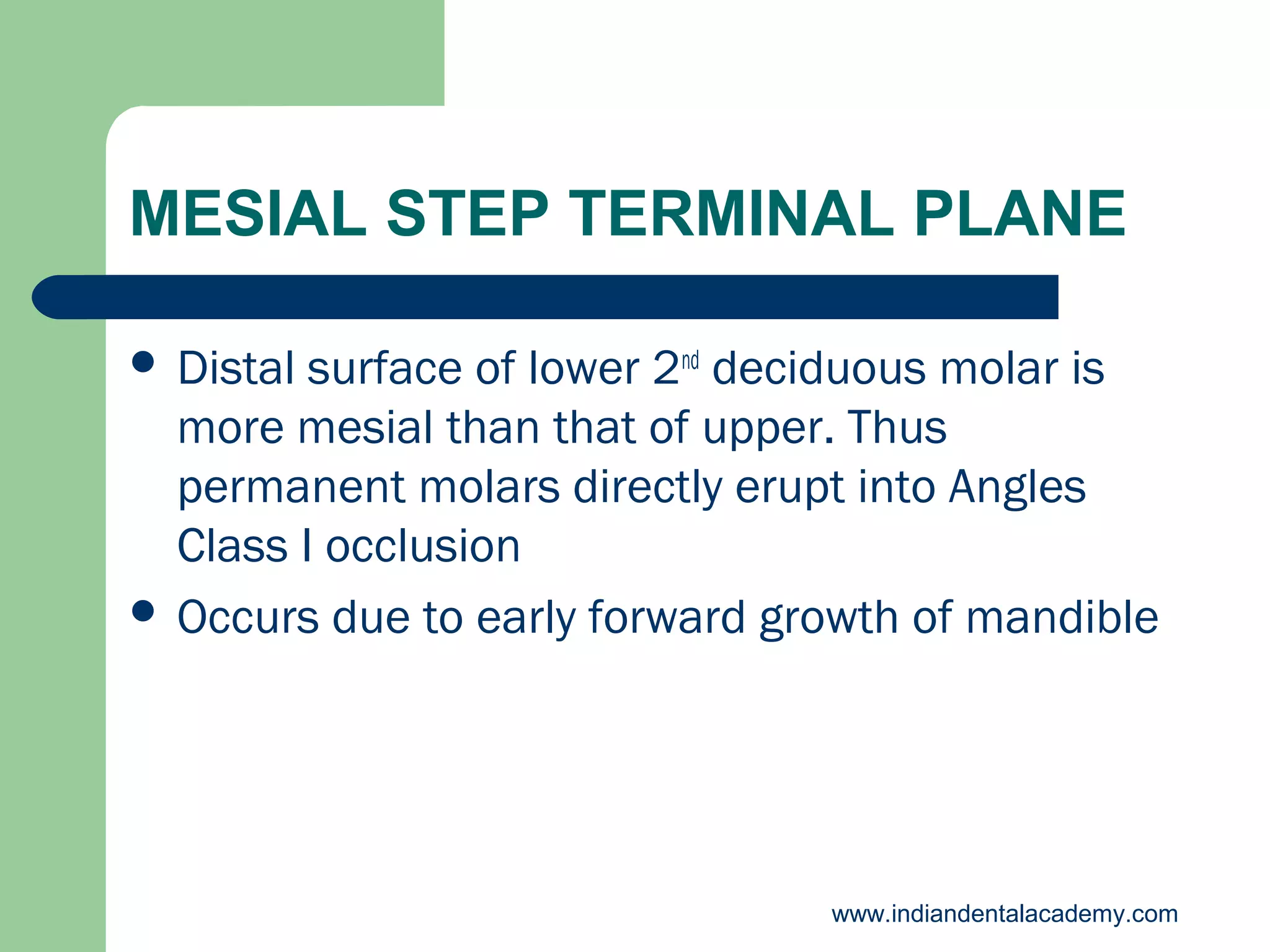 MESIAL STEP TERMINAL PLANE
 Distal

surface of lower 2nd deciduous molar is
more mesial than that of upper. Thus
permanent molars directly erupt into Angles
Class I occlusion
 Occurs due to early forward growth of mandible

www.indiandentalacademy.com

 