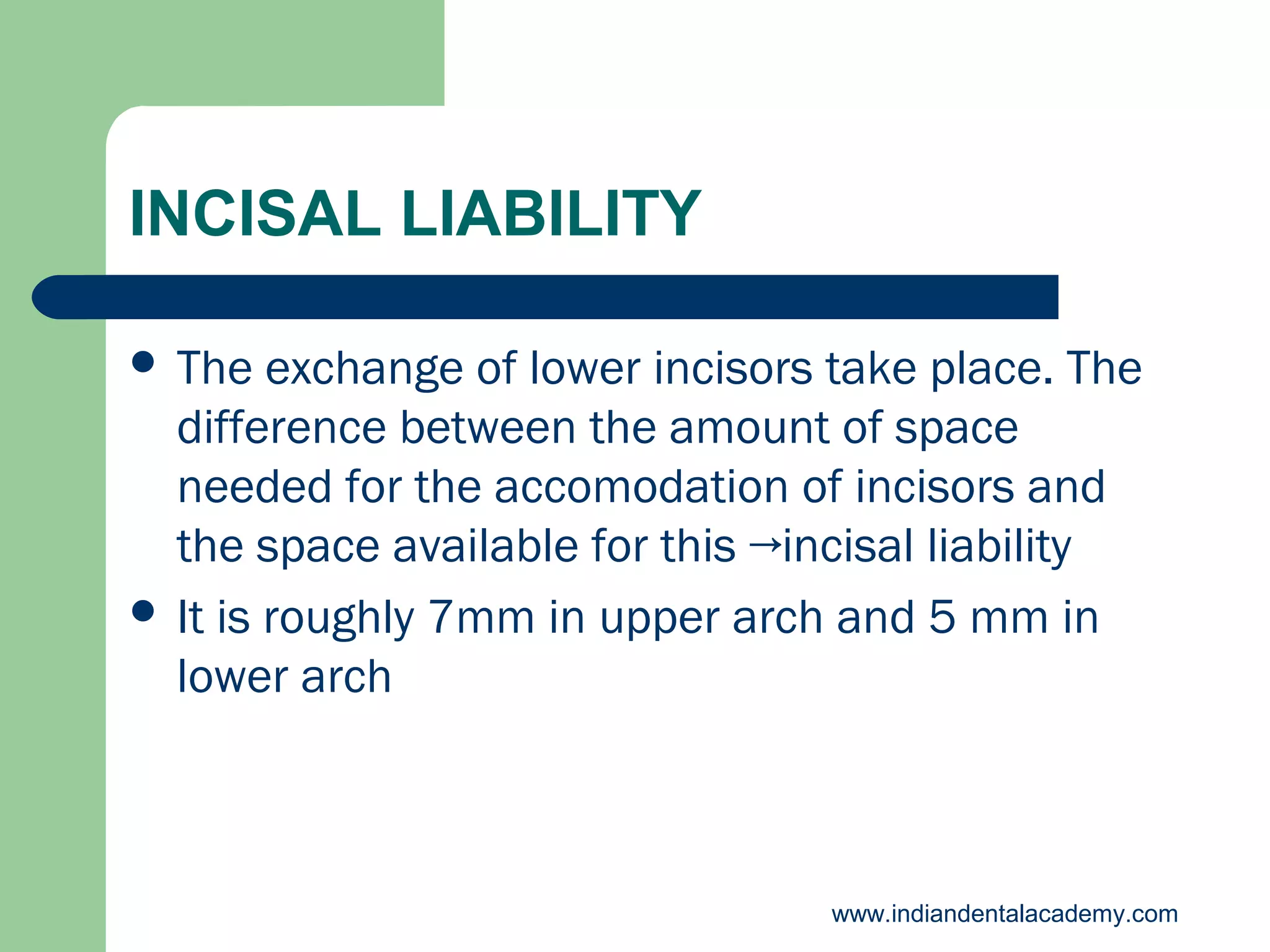 INCISAL LIABILITY
 The

exchange of lower incisors take place. The
difference between the amount of space
needed for the accomodation of incisors and
the space available for this →incisal liability
 It is roughly 7mm in upper arch and 5 mm in
lower arch

www.indiandentalacademy.com

 