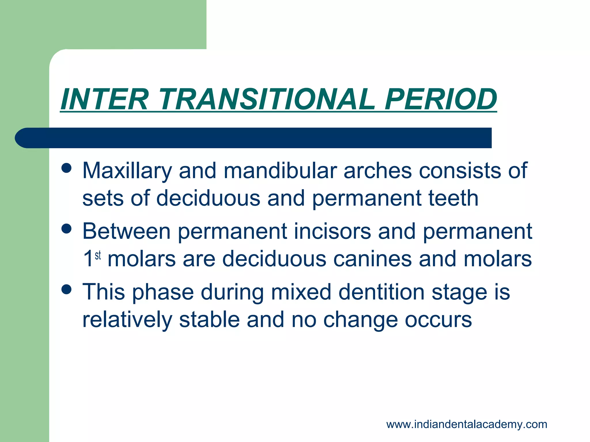 INTER TRANSITIONAL PERIOD
 Maxillary

and mandibular arches consists of
sets of deciduous and permanent teeth
 Between permanent incisors and permanent
1st molars are deciduous canines and molars
 This phase during mixed dentition stage is
relatively stable and no change occurs

www.indiandentalacademy.com

 