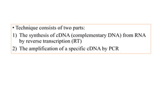 • Technique consists of two parts:
1) The synthesis of cDNA (complementary DNA) from RNA
by reverse transcription (RT)
2) The amplification of a specific cDNA by PCR
 