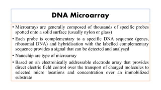 DNA Microarray
• Microarrays are generally composed of thousands of specific probes
spotted onto a solid surface (usually nylon or glass)
• Each probe is complementary to a specific DNA sequence (genes,
ribosomal DNA) and hybridisation with the labelled complementary
sequence provides a signal that can be detected and analysed
• Nanochip are type of microarray
• Based on an electronically addressable electrode array that provides
direct electric field control over the transport of charged molecules to
selected micro locations and concentration over an immobilized
substrate
 