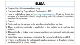 ELISA
• Enzyme-linked immunosorbent assay
• First described by Engvall and Perlmann in 1971
• Uses a solid-phase type of enzyme immunoassay (EIA) to detect the
presence of a protein in a liquid sample using antibodies directed against the
protein to be measured
• Process:
Antigens from the sample to be tested are attached to a surface.
Then, a matching antibody is applied over the surface so it can bind the
antigen.
This antibody is linked to an enzyme and then any unbound antibodies are
removed.
In the final step, a substance containing the enzyme's substrate is added
If there was binding the subsequent reaction produces a detectable signal,
most commonly a colour change
 