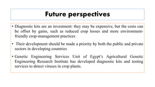 Future perspectives
• Diagnostic kits are an investment: they may be expensive, but the costs can
be offset by gains, such as reduced crop losses and more environment-
friendly crop-management practices
• Their development should be made a priority by both the public and private
sectors in developing countries
• Genetic Engineering Services Unit of Egypt’s Agricultural Genetic
Engineering Research Institute has developed diagnostic kits and testing
services to detect viruses in crop plants.
 
