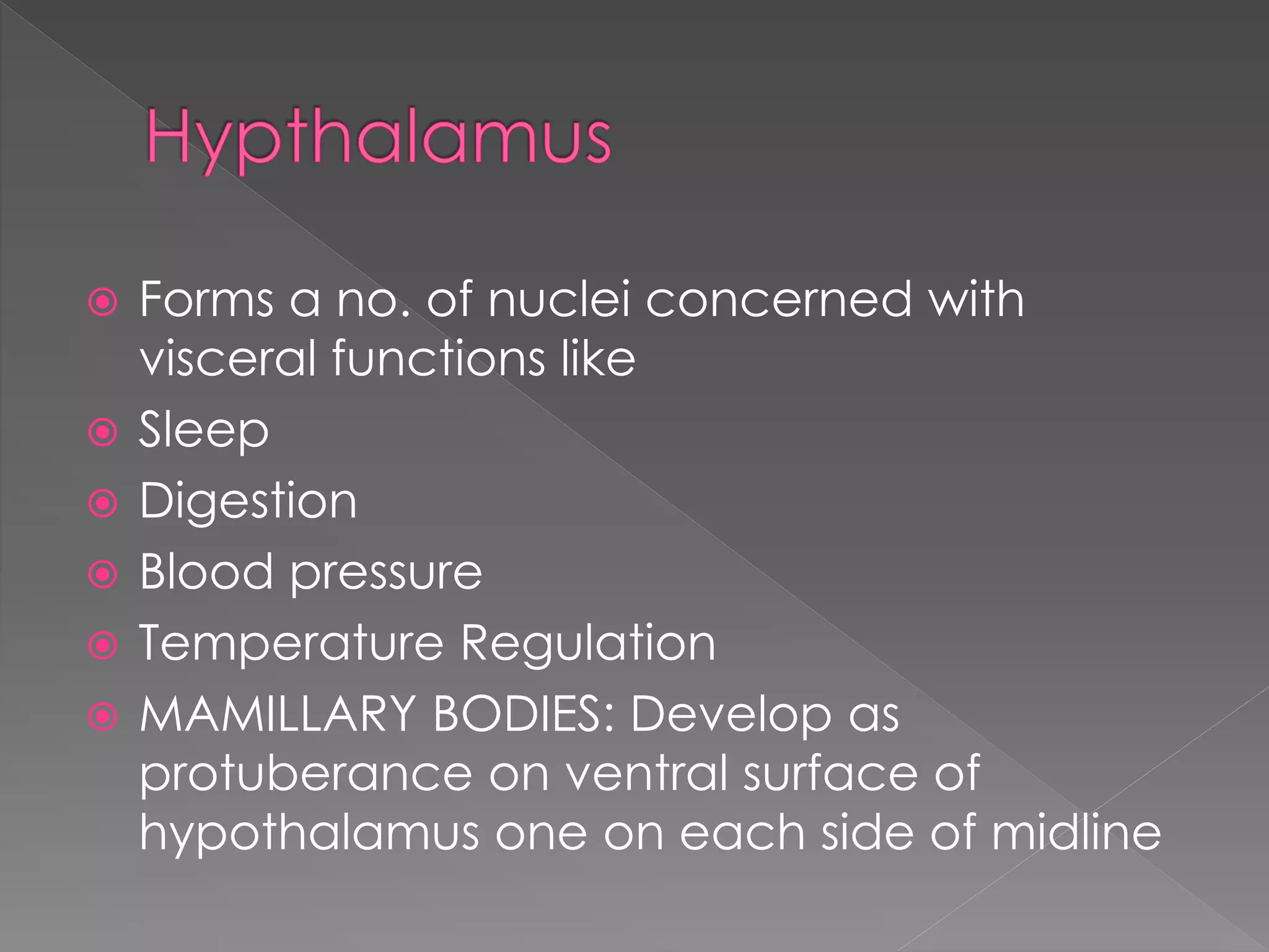 Forms a no. of nuclei concerned with
visceral functions like
 Sleep
 Digestion
 Blood pressure
 Temperature Regulation
 MAMILLARY BODIES: Develop as
protuberance on ventral surface of
hypothalamus one on each side of midline
 