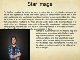 Star Image
On the first panel of the inside we jump from the light and bright coloured cover to
a dark and mysterious inside and on this particular panel we see Lewis who is the
main protagonist and lead singer and band member in our music video, this helps
the audience accept the theory put forth by Richard Dyer and Andrew Goodwin
that an audience relates to the main or who can be seen to be the main figure in a
music video and this panel helps put this forward by singling out Lewis on his own
panel putting forth the idea that he is of some importance to the video itself and
the album. We also made sure he was dresses in dark
clothes to put emphasis on his face to help the
audience get acquainted with his face as to
help make him better recognised when in
certain emotions and this would help us put
forward what he was feeling in the narrative.
Also his tattoo helps reinforce the rock feel that
the album is going for with the dark black ink
and its image.
 